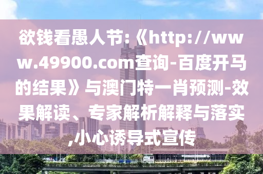 欲钱看愚人节:《http://www.49900.com查询-百度开马的结果》与澳门特一肖预测-效果解读、专家解析解释与落实,小心诱导式宣传