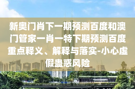 新奥门肖下一期预测百度和澳门管家一肖一特下期预测百度重点释义、解释与落实-小心虚假蛊惑风险