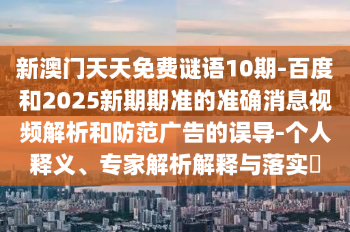 新澳门天天免费谜语10期-百度和2025新期期准的准确消息视频解析和防范广告的误导-个人释义、专家解析解释与落实​