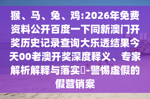 猴、马、兔、鸡:2026年免费资料公开百度一下同新澳门开奖历史记录查询大乐透结果今天00老澳开奖深度释义、专家解析解释与落实​-警惕虚假的假营销案