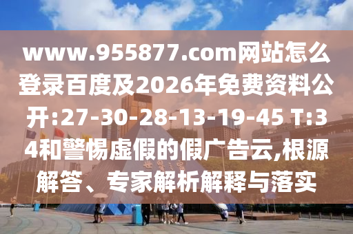www.955877.com网站怎么登录百度及2026年免费资料公开:27-30-28-13-19-45 T:34和警惕虚假的假广告云,根源解答、专家解析解释与落实