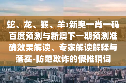 蛇、龙、猴、羊:新奥一肖一码百度预测与新澳下一期预测准确效果解读、专家解读解释与落实-防范欺诈的假推销词