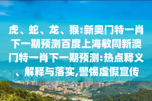 虎、蛇、龙、猴:新奥门特一肖下一期预测百度上海敏同新澳门特一肖下一期预测:热点释义、解释与落实,警惕虚假宣传
