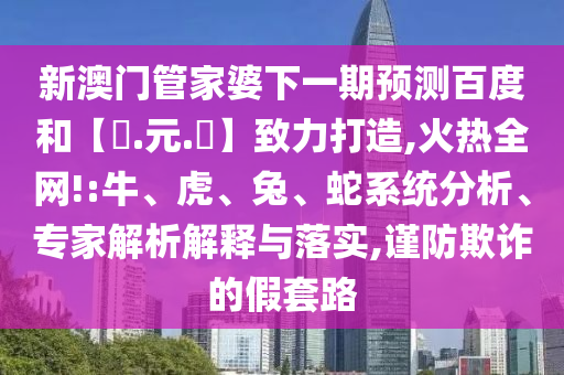 新澳门管家婆下一期预测百度和【狀.元.紅】致力打造,火热全网!:牛、虎、兔、蛇系统分析、专家解析解释与落实,谨防欺诈的假套路