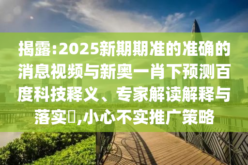 揭露:2025新期期准的准确的消息视频与新奥一肖下预测百度科技释义、专家解读解释与落实​,小心不实推广策略