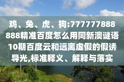 鸡、兔、虎、狗:777777888888精准百度怎么用同新澳谜语10期百度云和远离虚假的假诱导光,标准释义、解释与落实
