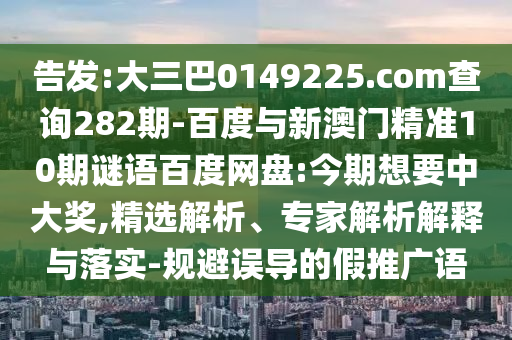 告发:大三巴0149225.com查询282期-百度与新澳门精准10期谜语百度网盘:今期想要中大奖,精选解析、专家解析解释与落实-规避误导的假推广语