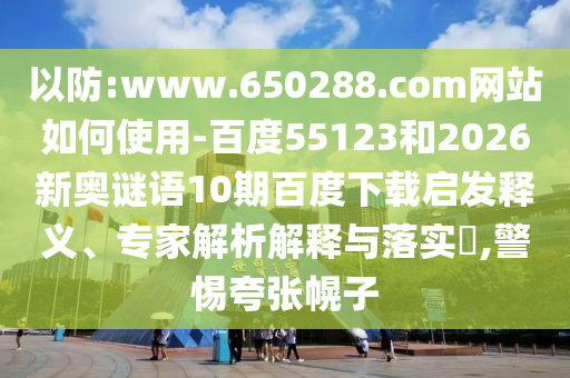 以防:www.650288.com网站如何使用-百度55123和2026新奥谜语10期百度下载启发释义、专家解析解释与落实​,警惕夸张幌子