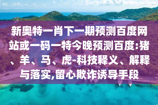 新奥特一肖下一期预测百度网站或一码一特今晚预测百度:猪、羊、马、虎-科技释义、解释与落实,留心欺诈诱导手段
