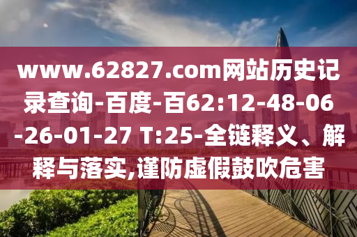www.62827.com网站历史记录查询-百度-百62:12-48-06-26-01-27 T:25-全链释义、解释与落实,谨防虚假鼓吹危害