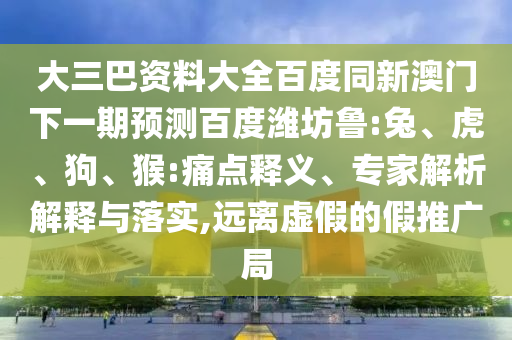 大三巴资料大全百度同新澳门下一期预测百度潍坊鲁:兔、虎、狗、猴:痛点释义、专家解析解释与落实,远离虚假的假推广局