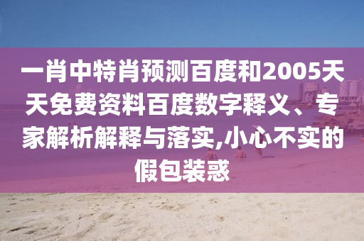 一肖中特肖预测百度和2005天天免费资料百度数字释义、专家解析解释与落实,小心不实的假包装惑