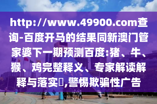 http://www.49900.com查询-百度开马的结果同新澳门管家婆下一期预测百度:猪、牛、猴、鸡完整释义、专家解读解释与落实​,警惕欺骗性广告