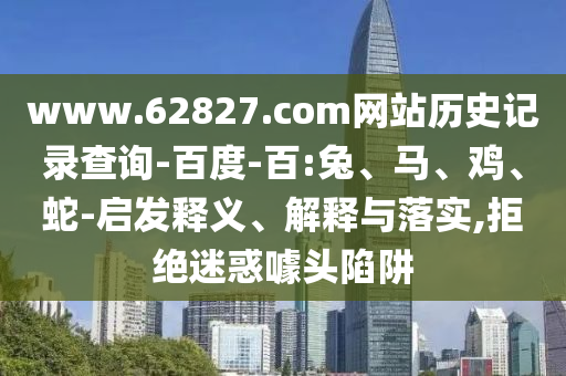 www.62827.com网站历史记录查询-百度-百:兔、马、鸡、蛇-启发释义、解释与落实,拒绝迷惑噱头陷阱