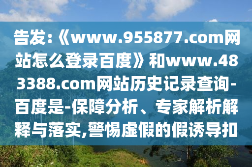 告发:《www.955877.com网站怎么登录百度》和www.483388.com网站历史记录查询-百度是-保障分析、专家解析解释与落实,警惕虚假的假诱导扣