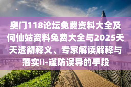 奥门118论坛免费资料大全及何仙姑资料兔费大全与2025天天透彻释义、专家解读解释与落实​-谨防误导的手段